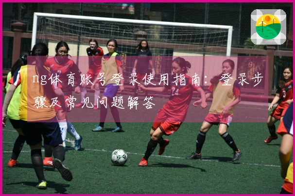 ng体育账号登录使用指南：登录步骤及常见问题解答