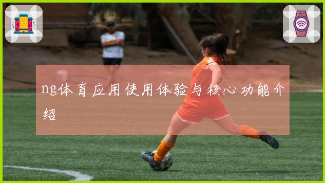 ng体育应用使用体验与核心功能介绍