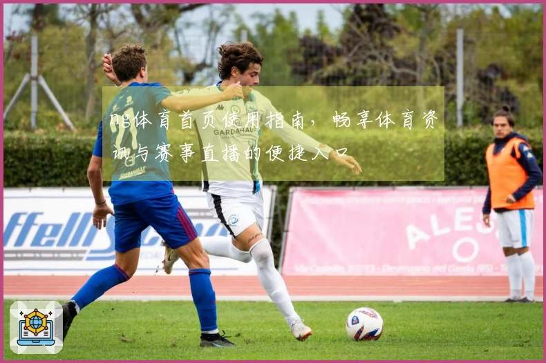 ng体育首页使用指南，畅享体育资讯与赛事直播的便捷入口